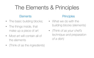 The Elements & Principles
Elements
•  The basic building blocks;
•  The things inside, that
make up a piece of art
•  Most art will contain all of
the elements
•  (Think of as the ingredients)
Principles
•  What we do with the
building blocks (elements)
•  (Think of as your chef’s
technique and preparation
of a dish)
 