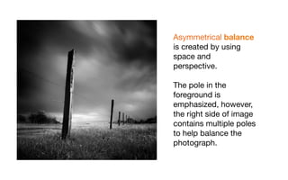 Asymmetrical balance
is created by using
space and
perspective.

The pole in the
foreground is
emphasized, however,
the right side of image
contains multiple poles
to help balance the
photograph.
 