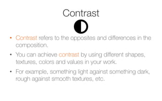 Contrast
•  Contrast refers to the opposites and diﬀerences in the
composition.
•  You can achieve contrast by using diﬀerent shapes,
textures, colors and values in your work. 
•  For example, something light against something dark,
rough against smooth textures, etc.
 