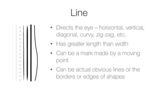 Line
•  Directs the eye – horizontal, vertical,
diagonal, curvy, zig-zag, etc.
•  Has greater length than width
•  Can be a mark made by a moving
point
•  Can be actual obvious lines or the
borders or edges of shapes
 