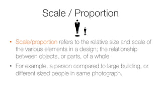 Scale / Proportion
•  Scale/proportion refers to the relative size and scale of
the various elements in a design; the relationship
between objects, or parts, of a whole
•  For example, a person compared to large building, or
diﬀerent sized people in same photograph.
 