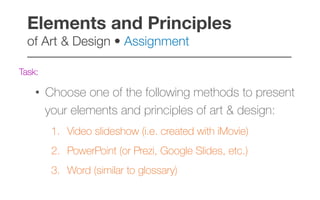 Task:
•  Choose one of the following methods to present
your elements and principles of art & design:
1.  Video slideshow (i.e. created with iMovie)
2.  PowerPoint (or Prezi, Google Slides, etc.)
3.  Word (similar to glossary)
Elements and Principles  
of Art & Design • Assignment!
–––––––––––––––––––––––––––––––––––––––––
 