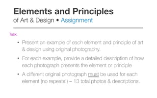 Task:
•  Present an example of each element and principle of art
& design using original photography.
•  For each example, provide a detailed description of how
each photograph presents the element or principle
•  A diﬀerent original photograph must be used for each
element (no repeats!) – 13 total photos & descriptions.
Elements and Principles  
of Art & Design • Assignment!
–––––––––––––––––––––––––––––––––––––––––
 