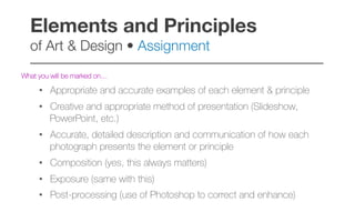 What you will be marked on…
•  Appropriate and accurate examples of each element & principle
•  Creative and appropriate method of presentation (Slideshow,
PowerPoint, etc.)
•  Accurate, detailed description and communication of how each
photograph presents the element or principle
•  Composition (yes, this always matters)
•  Exposure (same with this)
•  Post-processing (use of Photoshop to correct and enhance)
Elements and Principles  
of Art & Design • Assignment!
–––––––––––––––––––––––––––––––––––––––––
 