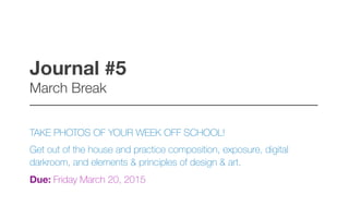 Journal #5 
March Break
–––––––––––––––––––––––––––––––––––––––––
TAKE PHOTOS OF YOUR WEEK OFF SCHOOL!
Get out of the house and practice composition, exposure, digital
darkroom, and elements & principles of design & art.
Due: Friday March 20, 2015
 