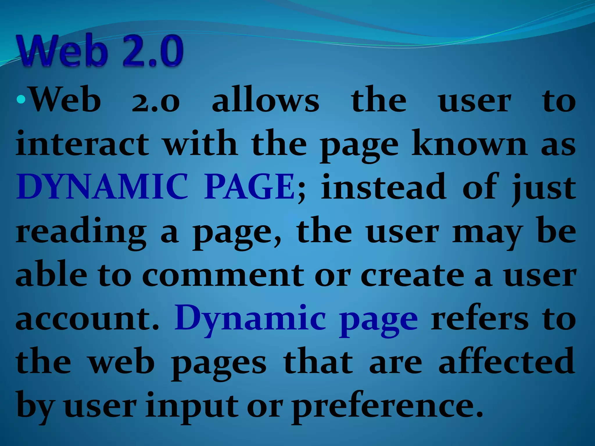 •Web 2.0 allows the user to
interact with the page known as
DYNAMIC PAGE; instead of just
reading a page, the user may be
able to comment or create a user
account. Dynamic page refers to
the web pages that are affected
by user input or preference.
 