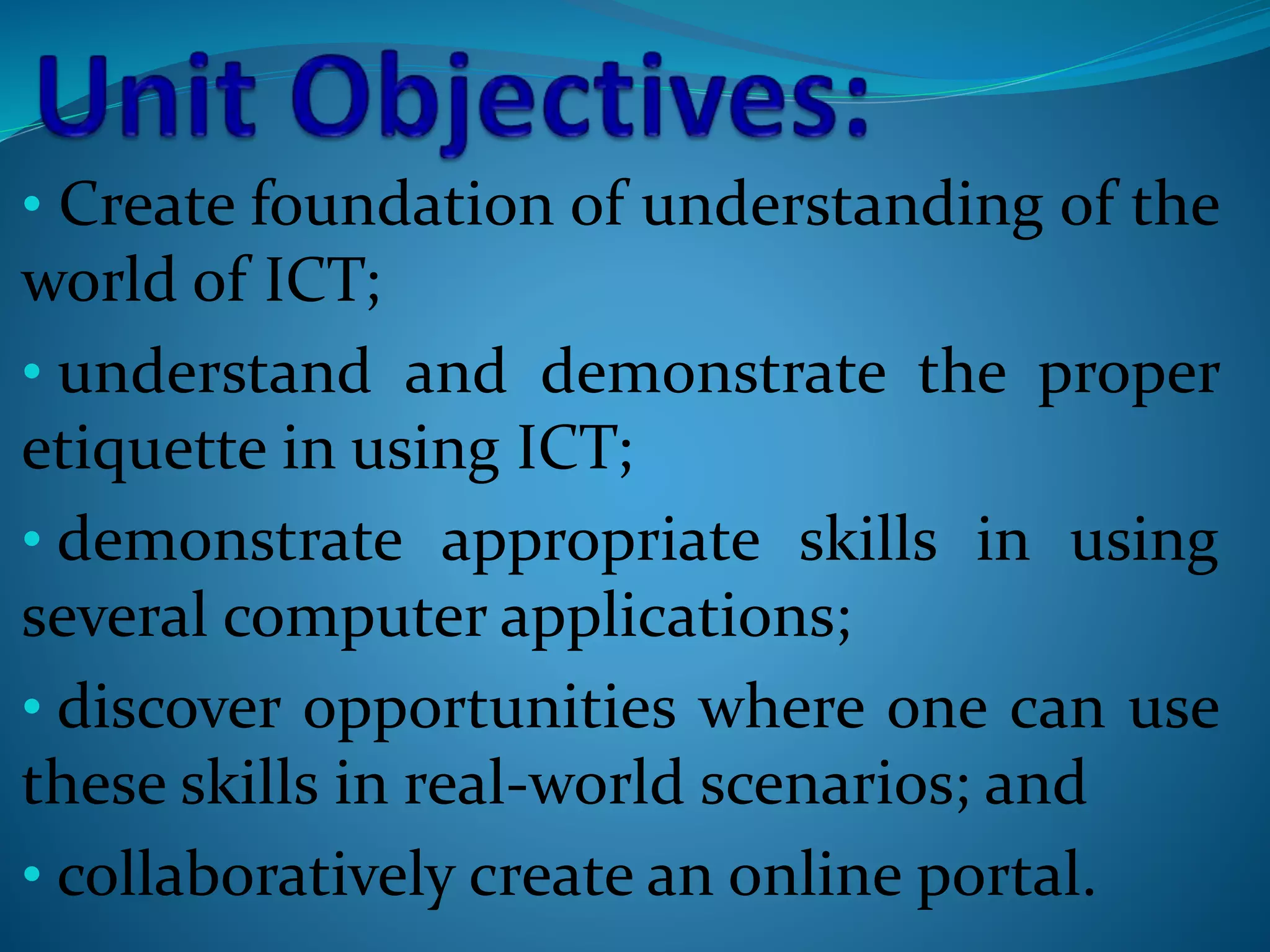 • Create foundation of understanding of the
world of ICT;
• understand and demonstrate the proper
etiquette in using ICT;
• demonstrate appropriate skills in using
several computer applications;
• discover opportunities where one can use
these skills in real-world scenarios; and
• collaboratively create an online portal.
 