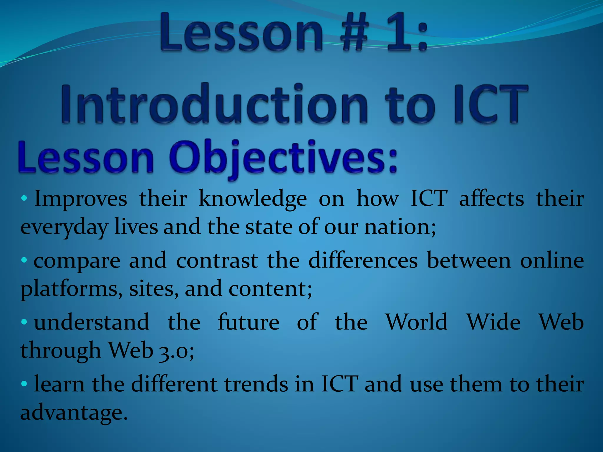• Improves their knowledge on how ICT affects their
everyday lives and the state of our nation;
• compare and contrast the differences between online
platforms, sites, and content;
• understand the future of the World Wide Web
through Web 3.0;
• learn the different trends in ICT and use them to their
advantage.
 