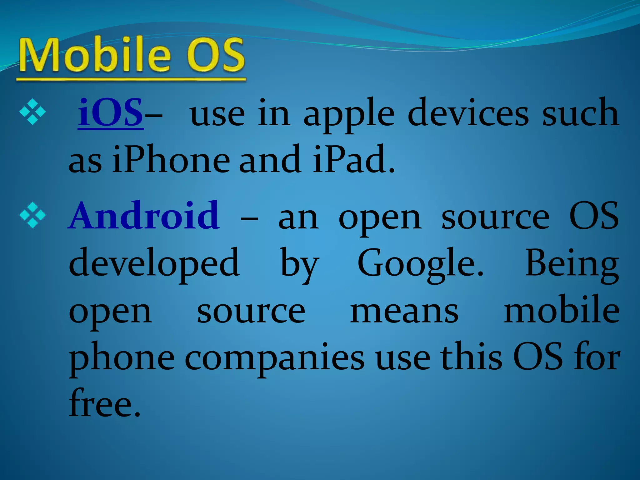  iOS– use in apple devices such
as iPhone and iPad.
 Android – an open source OS
developed by Google. Being
open source means mobile
phone companies use this OS for
free.
 