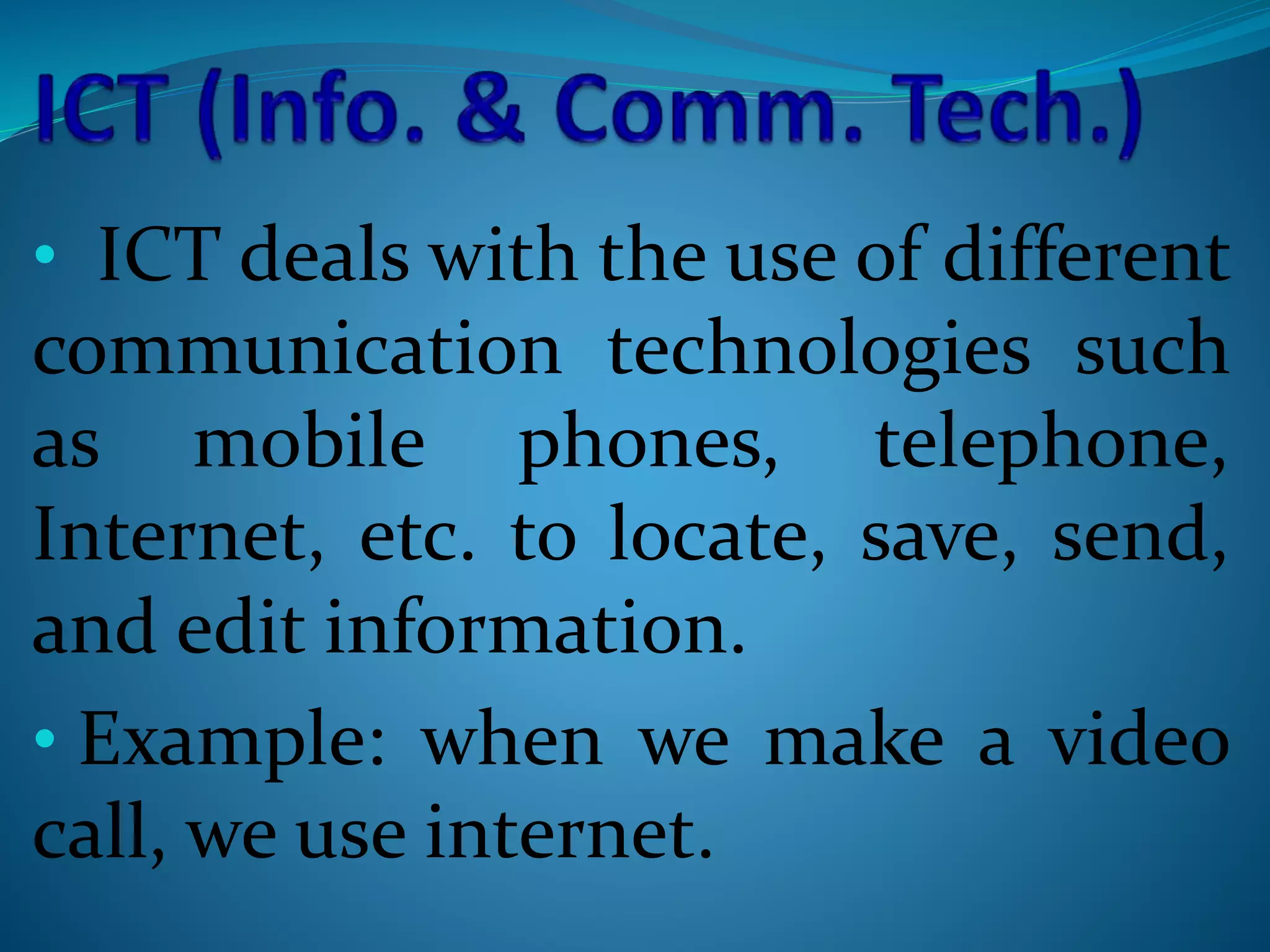 • ICT deals with the use of different
communication technologies such
as mobile phones, telephone,
Internet, etc. to locate, save, send,
and edit information.
• Example: when we make a video
call, we use internet.
 