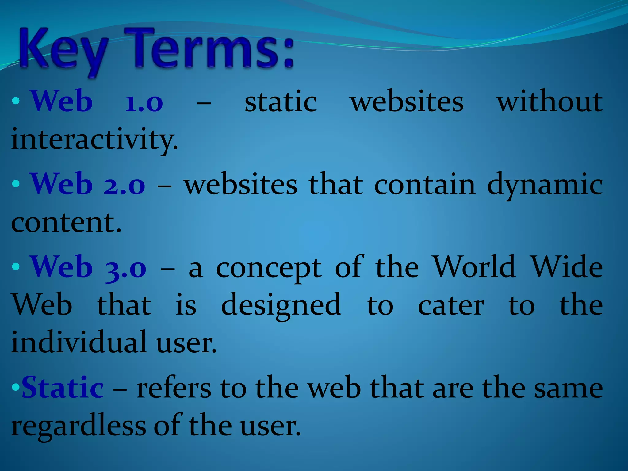 • Web 1.0 – static websites without
interactivity.
• Web 2.0 – websites that contain dynamic
content.
• Web 3.0 – a concept of the World Wide
Web that is designed to cater to the
individual user.
•Static – refers to the web that are the same
regardless of the user.
 