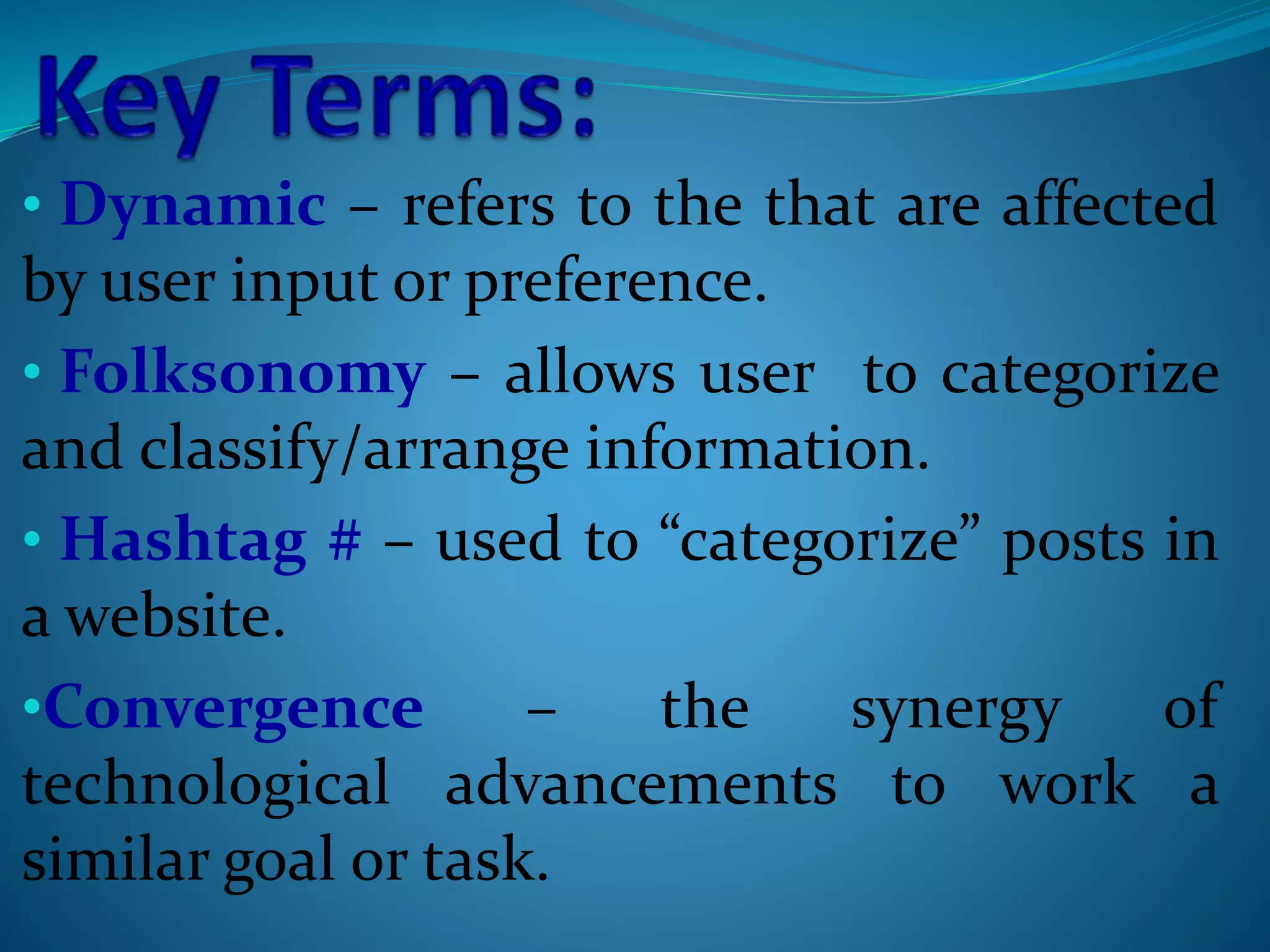 • Dynamic – refers to the that are affected
by user input or preference.
• Folksonomy – allows user to categorize
and classify/arrange information.
• Hashtag # – used to “categorize” posts in
a website.
•Convergence – the synergy of
technological advancements to work a
similar goal or task.
 