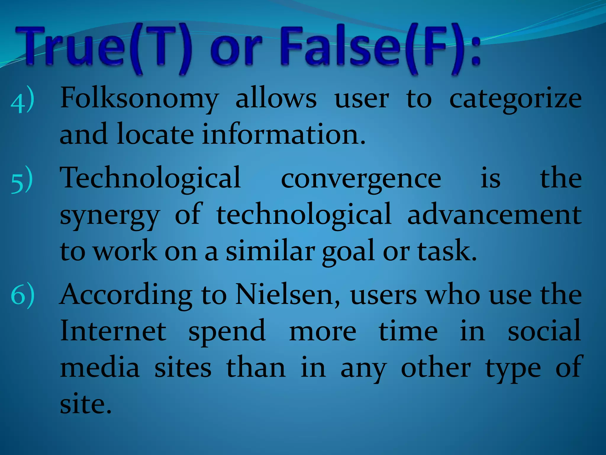 4) Folksonomy allows user to categorize
and locate information.
5) Technological convergence is the
synergy of technological advancement
to work on a similar goal or task.
6) According to Nielsen, users who use the
Internet spend more time in social
media sites than in any other type of
site.
 
