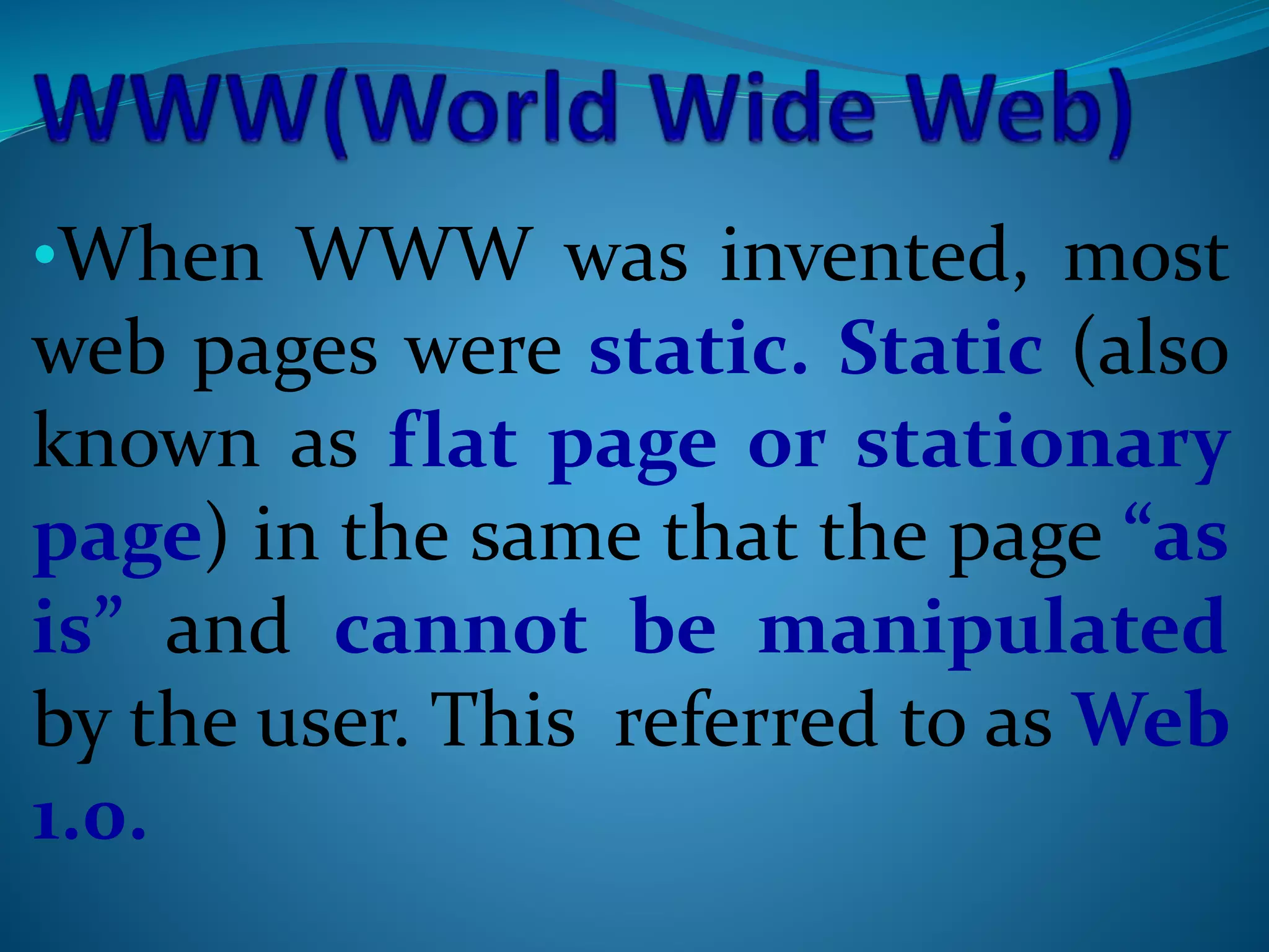 •When WWW was invented, most
web pages were static. Static (also
known as flat page or stationary
page) in the same that the page “as
is” and cannot be manipulated
by the user. This referred to as Web
1.0.
 