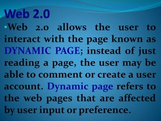 •Web 2.0 allows the user to
interact with the page known as
DYNAMIC PAGE; instead of just
reading a page, the user may be
able to comment or create a user
account. Dynamic page refers to
the web pages that are affected
by user input or preference.
 