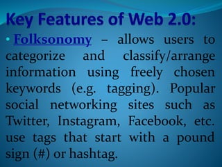 • Folksonomy – allows users to
categorize and classify/arrange
information using freely chosen
keywords (e.g. tagging). Popular
social networking sites such as
Twitter, Instagram, Facebook, etc.
use tags that start with a pound
sign (#) or hashtag.
 