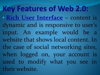 • Rich User Interface – content is
dynamic and is responsive to user’s
input. An example would be a
website that shows local content. In
the case of social networking sites,
when logged on, your account is
used to modify what you see in
their website.
 