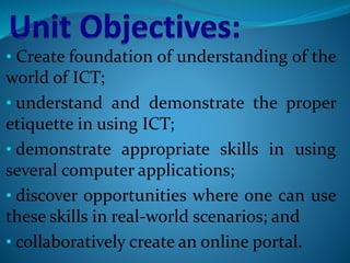 • Create foundation of understanding of the
world of ICT;
• understand and demonstrate the proper
etiquette in using ICT;
• demonstrate appropriate skills in using
several computer applications;
• discover opportunities where one can use
these skills in real-world scenarios; and
• collaboratively create an online portal.
 