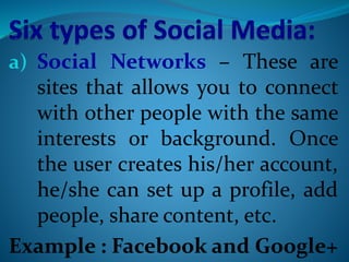 a) Social Networks – These are
sites that allows you to connect
with other people with the same
interests or background. Once
the user creates his/her account,
he/she can set up a profile, add
people, share content, etc.
Example : Facebook and Google+
 