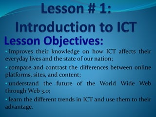 • Improves their knowledge on how ICT affects their
everyday lives and the state of our nation;
• compare and contrast the differences between online
platforms, sites, and content;
• understand the future of the World Wide Web
through Web 3.0;
• learn the different trends in ICT and use them to their
advantage.
 