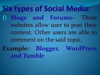 f) Blogs and Forums– These
websites allow user to post their
content. Other users are able to
comment on the said topic.
Example: Blogger, WordPress
and Tumblr
 