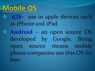  iOS– use in apple devices such
as iPhone and iPad.
 Android – an open source OS
developed by Google. Being
open source means mobile
phone companies use this OS for
free.
 