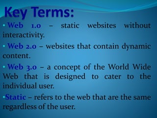 • Web 1.0 – static websites without
interactivity.
• Web 2.0 – websites that contain dynamic
content.
• Web 3.0 – a concept of the World Wide
Web that is designed to cater to the
individual user.
•Static – refers to the web that are the same
regardless of the user.
 
