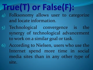4) Folksonomy allows user to categorize
and locate information.
5) Technological convergence is the
synergy of technological advancement
to work on a similar goal or task.
6) According to Nielsen, users who use the
Internet spend more time in social
media sites than in any other type of
site.
 