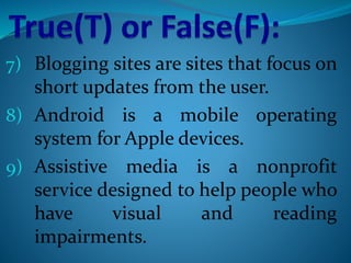 7) Blogging sites are sites that focus on
short updates from the user.
8) Android is a mobile operating
system for Apple devices.
9) Assistive media is a nonprofit
service designed to help people who
have visual and reading
impairments.
 