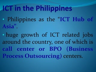 • Philippines as the “ICT Hub of
Asia”.
• huge growth of ICT related jobs
around the country, one of which is
call center or BPO (Business
Process Outsourcing) centers.
 