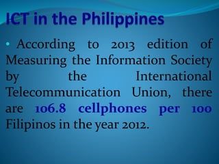 • According to 2013 edition of
Measuring the Information Society
by the International
Telecommunication Union, there
are 106.8 cellphones per 100
Filipinos in the year 2012.
 