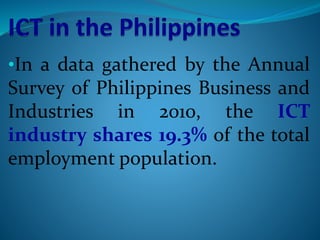 •In a data gathered by the Annual
Survey of Philippines Business and
Industries in 2010, the ICT
industry shares 19.3% of the total
employment population.
 