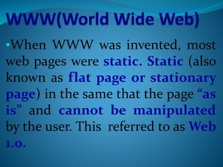 •When WWW was invented, most
web pages were static. Static (also
known as flat page or stationary
page) in the same that the page “as
is” and cannot be manipulated
by the user. This referred to as Web
1.0.
 