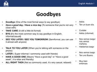 Goodbyes
• Goodbye (One of the most formal ways to say goodbye)
• Have a good day. / Have a nice day (To someone that you're not very
close with)
• TAKE CARE (It still a little bit formal)
• BYE (It’s the most common way to say goodbye in English,
informal/casual)
• SEE YOU LATER / SEE YOU TOMORROW (Semiformal, you can use
it almost with anyone)
• TALK TO YOU LATER (When you’re talking with someone on the
phone)
• LATER ( Super informal / commonly used with friends)
• HAVE A GOOD ONE (Means “Have a good day” or “Have a good
week”, it is relax and friendly)
• ALL RIGHT THEN (Not so commonly used, it’s very casual, relaxed)
• Adiós
• Ten un buen día.
• Cuidate
• Adiós (informal)
• Nos vemos luego/
nos vemos
mañana.
• Hablamos luego
• Nos vemos luego
• Ten uno Bueno
• Muy bien
entonces
English Module I
 