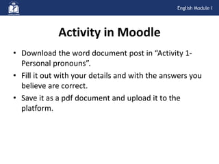 • Download the word document post in “Activity 1-
Personal pronouns”.
• Fill it out with your details and with the answers you
believe are correct.
• Save it as a pdf document and upload it to the
platform.
Activity in Moodle
English Module I
 