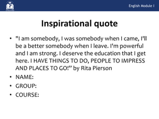 • "I am somebody, I was somebody when I came, I'll
be a better somebody when I leave. I'm powerful
and I am strong. I deserve the education that I get
here. I HAVE THINGS TO DO, PEOPLE TO IMPRESS
AND PLACES TO GO!” by Rita Pierson
• NAME:
• GROUP:
• COURSE:
Inspirational quote
English Module I
 