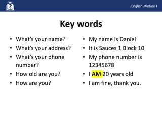 • What’s your name?
• What’s your address?
• What’s your phone
number?
• How old are you?
• How are you?
Key words
• My name is Daniel
• It is Sauces 1 Block 10
• My phone number is
12345678
• I AM 20 years old
• I am fine, thank you.
English Module I
 
