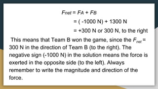 Fnet = FA + FB
= ( -1000 N) + 1300 N
= +300 N or 300 N, to the right
This means that Team B won the game, since the Fnet =
300 N in the direction of Team B (to the right). The
negative sign (-1000 N) in the solution means the force is
exerted in the opposite side (to the left). Always
remember to write the magnitude and direction of the
force.
 