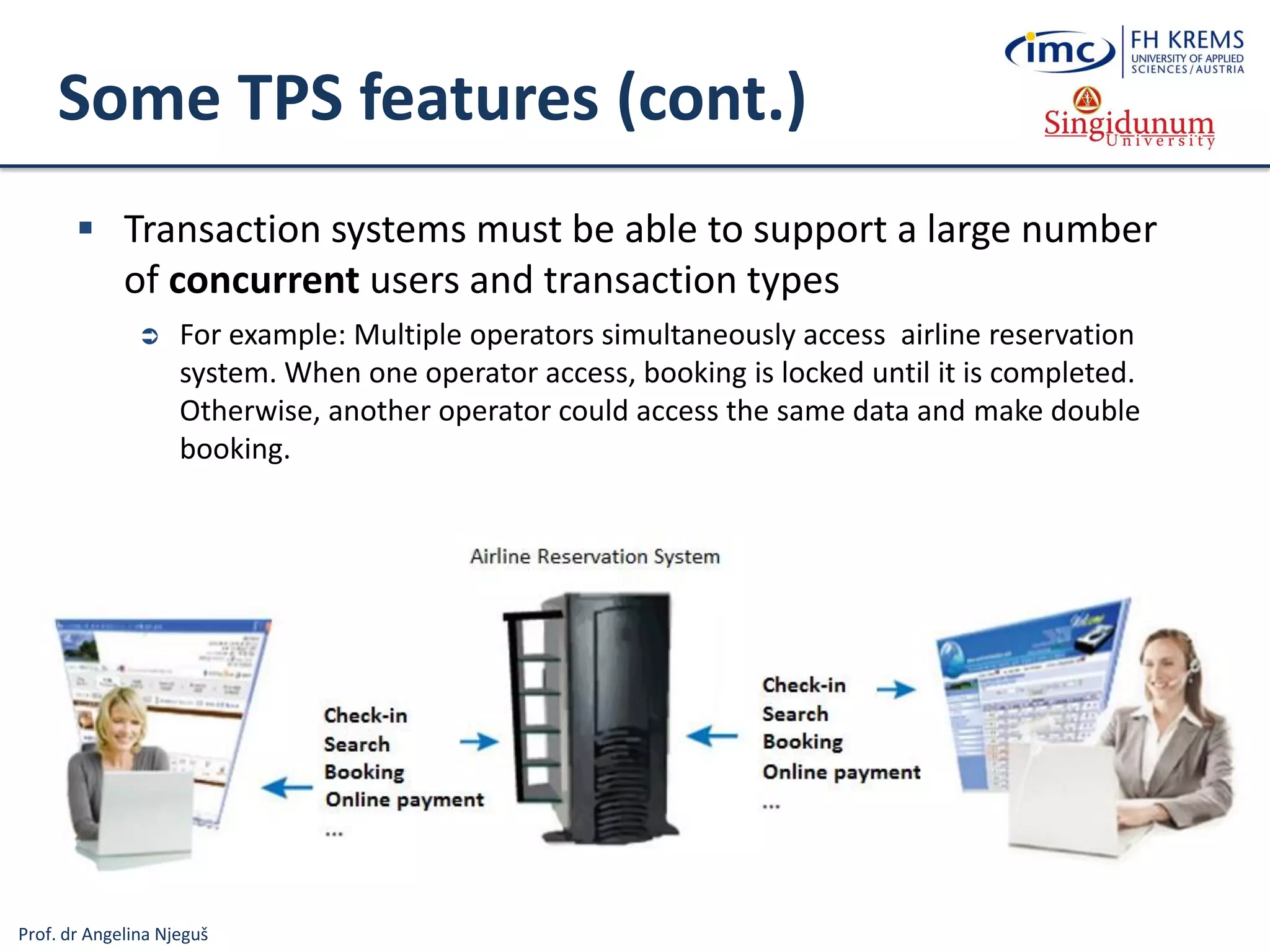Prof. dr Angelina Njeguš
Some TPS features (cont.)
 Transaction systems must be able to support a large number
of concurrent users and transaction types
 For example: Multiple operators simultaneously access airline reservation
system. When one operator access, booking is locked until it is completed.
Otherwise, another operator could access the same data and make double
booking.
 