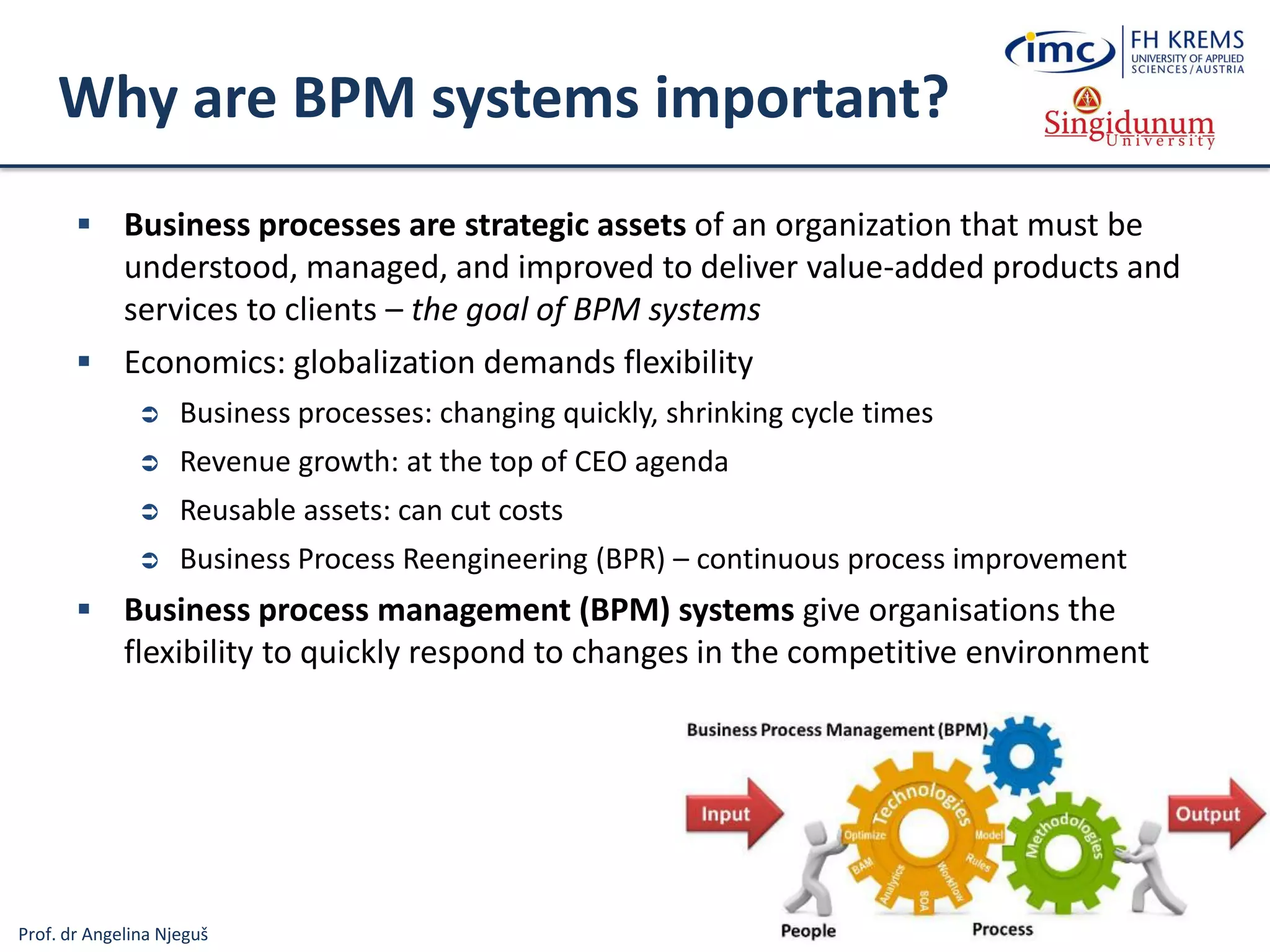 Prof. dr Angelina Njeguš
Why are BPM systems important?
 Business processes are strategic assets of an organization that must be
understood, managed, and improved to deliver value-added products and
services to clients – the goal of BPM systems
 Economics: globalization demands flexibility
 Business processes: changing quickly, shrinking cycle times
 Revenue growth: at the top of CEO agenda
 Reusable assets: can cut costs
 Business Process Reengineering (BPR) – continuous process improvement
 Business process management (BPM) systems give organisations the
flexibility to quickly respond to changes in the competitive environment
 