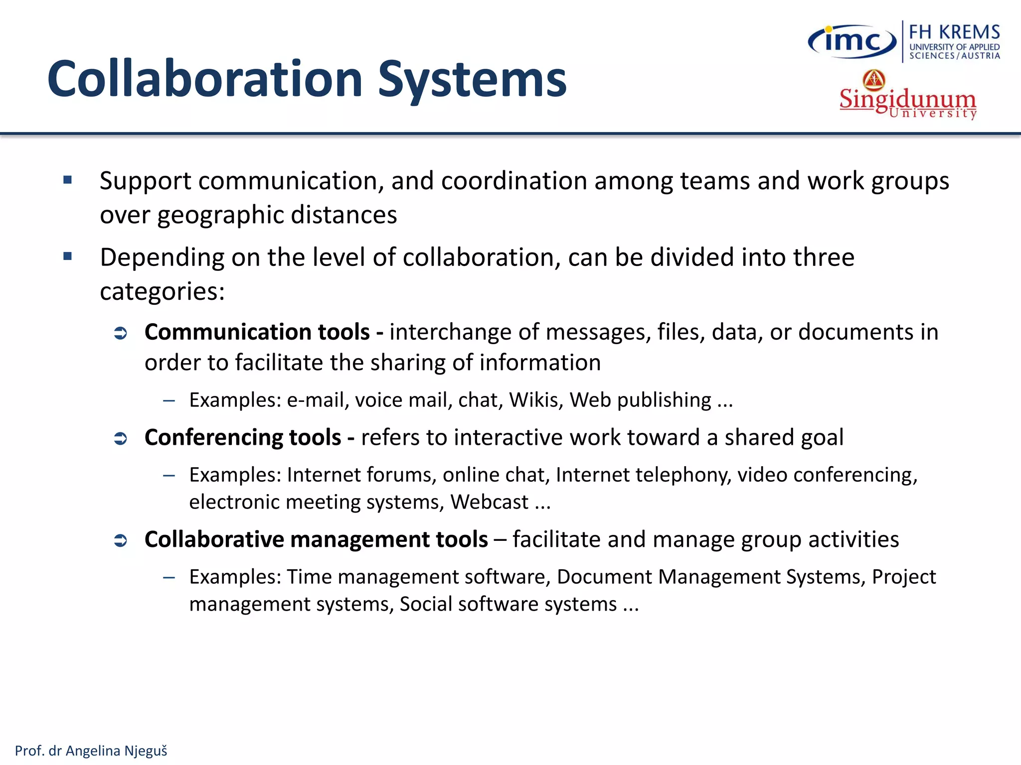 Prof. dr Angelina Njeguš
Collaboration Systems
 Support communication, and coordination among teams and work groups
over geographic distances
 Depending on the level of collaboration, can be divided into three
categories:
 Communication tools - interchange of messages, files, data, or documents in
order to facilitate the sharing of information
─ Examples: e-mail, voice mail, chat, Wikis, Web publishing ...
 Conferencing tools - refers to interactive work toward a shared goal
─ Examples: Internet forums, online chat, Internet telephony, video conferencing,
electronic meeting systems, Webcast ...
 Collaborative management tools – facilitate and manage group activities
─ Examples: Time management software, Document Management Systems, Project
management systems, Social software systems ...
 
