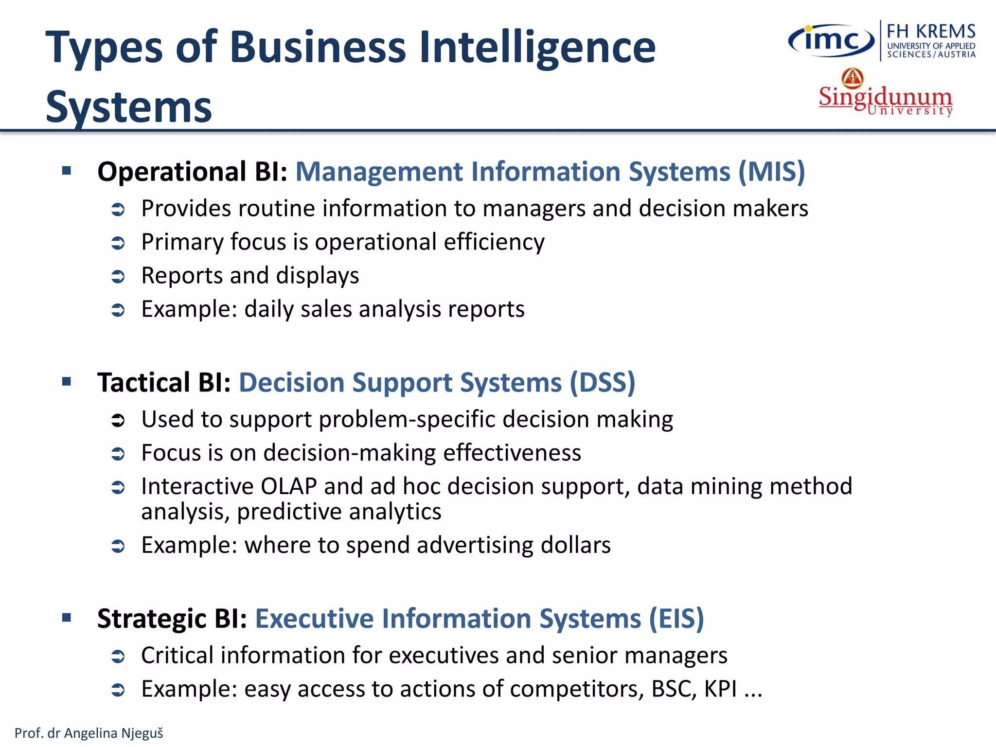 Prof. dr Angelina Njeguš
Types of Business Intelligence
Systems
 Operational BI: Management Information Systems (MIS)
 Provides routine information to managers and decision makers
 Primary focus is operational efficiency
 Reports and displays
 Example: daily sales analysis reports
 Tactical BI: Decision Support Systems (DSS)
 Used to support problem-specific decision making
 Focus is on decision-making effectiveness
 Interactive OLAP and ad hoc decision support, data mining method
analysis, predictive analytics
 Example: where to spend advertising dollars
 Strategic BI: Executive Information Systems (EIS)
 Critical information for executives and senior managers
 Example: easy access to actions of competitors, BSC, KPI ...
 