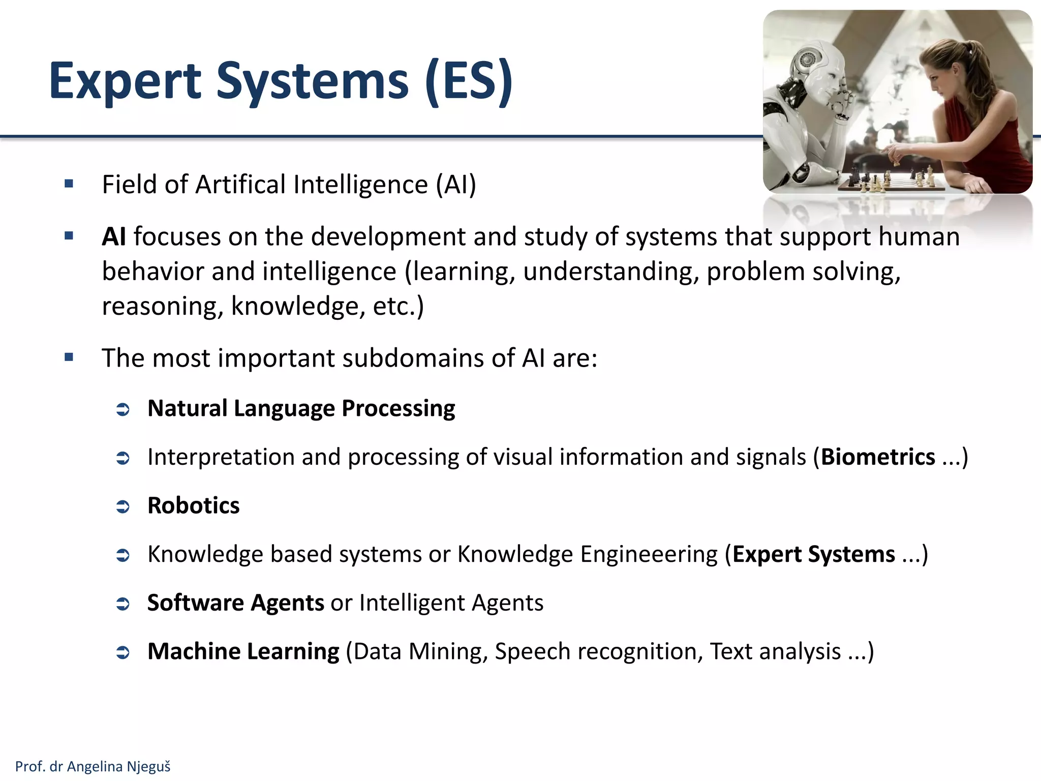 Prof. dr Angelina Njeguš
Expert Systems (ES)
 Field of Artifical Intelligence (AI)
 AI focuses on the development and study of systems that support human
behavior and intelligence (learning, understanding, problem solving,
reasoning, knowledge, etc.)
 The most important subdomains of AI are:
 Natural Language Processing
 Interpretation and processing of visual information and signals (Biometrics ...)
 Robotics
 Knowledge based systems or Knowledge Engineeering (Expert Systems ...)
 Software Agents or Intelligent Agents
 Machine Learning (Data Mining, Speech recognition, Text analysis ...)
 