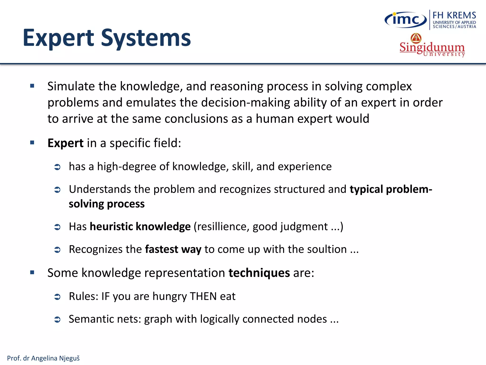 Prof. dr Angelina Njeguš
Expert Systems
 Simulate the knowledge, and reasoning process in solving complex
problems and emulates the decision-making ability of an expert in order
to arrive at the same conclusions as a human expert would
 Expert in a specific field:
 has a high-degree of knowledge, skill, and experience
 Understands the problem and recognizes structured and typical problem-
solving process
 Has heuristic knowledge (resillience, good judgment ...)
 Recognizes the fastest way to come up with the soultion ...
 Some knowledge representation techniques are:
 Rules: IF you are hungry THEN eat
 Semantic nets: graph with logically connected nodes ...
 