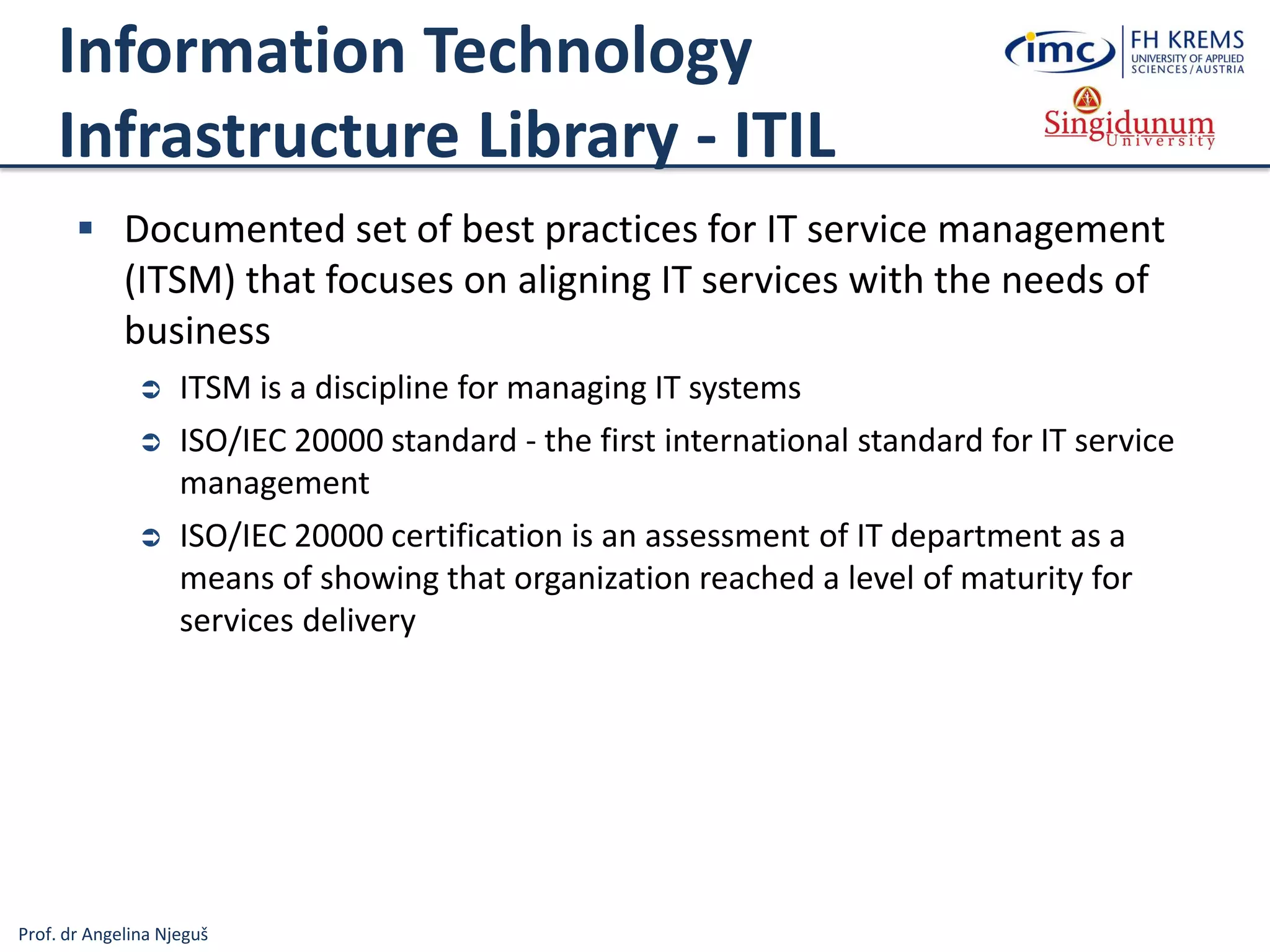 Prof. dr Angelina Njeguš
Information Technology
Infrastructure Library - ITIL
 Documented set of best practices for IT service management
(ITSM) that focuses on aligning IT services with the needs of
business
 ITSM is a discipline for managing IT systems
 ISO/IEC 20000 standard - the first international standard for IT service
management
 ISO/IEC 20000 certification is an assessment of IT department as a
means of showing that organization reached a level of maturity for
services delivery
 