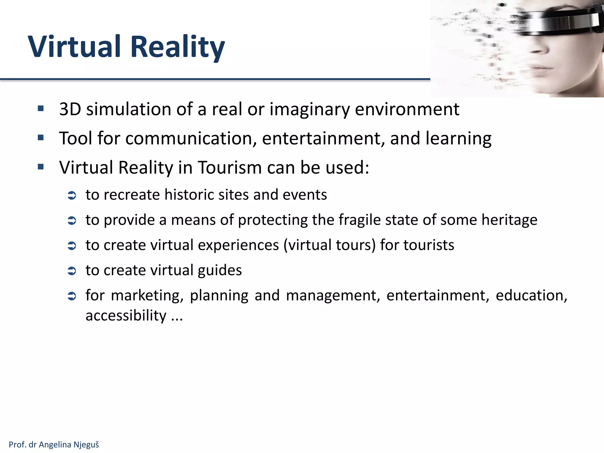 Prof. dr Angelina Njeguš
Virtual Reality
 3D simulation of a real or imaginary environment
 Tool for communication, entertainment, and learning
 Virtual Reality in Tourism can be used:
 to recreate historic sites and events
 to provide a means of protecting the fragile state of some heritage
 to create virtual experiences (virtual tours) for tourists
 to create virtual guides
 for marketing, planning and management, entertainment, education,
accessibility ...
 