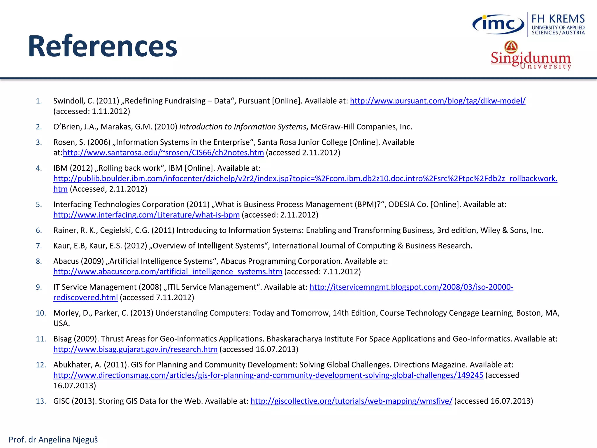 Prof. dr Angelina Njeguš
References
1. Swindoll, C. (2011) „Redefining Fundraising – Data“, Pursuant [Online]. Available at: http://www.pursuant.com/blog/tag/dikw-model/
(accessed: 1.11.2012)
2. O’Brien, J.A., Marakas, G.M. (2010) Introduction to Information Systems, McGraw-Hill Companies, Inc.
3. Rosen, S. (2006) „Information Systems in the Enterprise“, Santa Rosa Junior College [Online]. Available
at:http://www.santarosa.edu/~srosen/CIS66/ch2notes.htm (accessed 2.11.2012)
4. IBM (2012) „Rolling back work“, IBM [Online]. Available at:
http://publib.boulder.ibm.com/infocenter/dzichelp/v2r2/index.jsp?topic=%2Fcom.ibm.db2z10.doc.intro%2Fsrc%2Ftpc%2Fdb2z_rollbackwork.
htm (Accessed, 2.11.2012)
5. Interfacing Technologies Corporation (2011) „What is Business Process Management (BPM)?“, ODESIA Co. [Online]. Available at:
http://www.interfacing.com/Literature/what-is-bpm (accessed: 2.11.2012)
6. Rainer, R. K., Cegielski, C.G. (2011) Introducing to Information Systems: Enabling and Transforming Business, 3rd edition, Wiley & Sons, Inc.
7. Kaur, E.B, Kaur, E.S. (2012) „Overview of Intelligent Systems“, International Journal of Computing & Business Research.
8. Abacus (2009) „Artificial Intelligence Systems“, Abacus Programming Corporation. Available at:
http://www.abacuscorp.com/artificial_intelligence_systems.htm (accessed: 7.11.2012)
9. IT Service Management (2008) „ITIL Service Management“. Available at: http://itservicemngmt.blogspot.com/2008/03/iso-20000-
rediscovered.html (accessed 7.11.2012)
10. Morley, D., Parker, C. (2013) Understanding Computers: Today and Tomorrow, 14th Edition, Course Technology Cengage Learning, Boston, MA,
USA.
11. Bisag (2009). Thrust Areas for Geo-informatics Applications. Bhaskaracharya Institute For Space Applications and Geo-Informatics. Available at:
http://www.bisag.gujarat.gov.in/research.htm (accessed 16.07.2013)
12. Abukhater, A. (2011). GIS for Planning and Community Development: Solving Global Challenges. Directions Magazine. Available at:
http://www.directionsmag.com/articles/gis-for-planning-and-community-development-solving-global-challenges/149245 (accessed
16.07.2013)
13. GISC (2013). Storing GIS Data for the Web. Available at: http://giscollective.org/tutorials/web-mapping/wmsfive/ (accessed 16.07.2013)
 