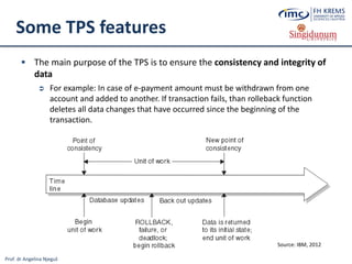 Prof. dr Angelina Njeguš
Some TPS features
 The main purpose of the TPS is to ensure the consistency and integrity of
data
 For example: In case of e-payment amount must be withdrawn from one
account and added to another. If transaction fails, than rolleback function
deletes all data changes that have occurred since the beginning of the
transaction.
Source: IBM, 2012
 