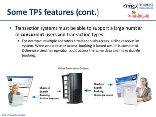Prof. dr Angelina Njeguš
Some TPS features (cont.)
 Transaction systems must be able to support a large number
of concurrent users and transaction types
 For example: Multiple operators simultaneously access airline reservation
system. When one operator access, booking is locked until it is completed.
Otherwise, another operator could access the same data and make double
booking.
 