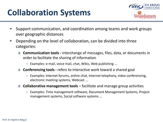 Prof. dr Angelina Njeguš
Collaboration Systems
 Support communication, and coordination among teams and work groups
over geographic distances
 Depending on the level of collaboration, can be divided into three
categories:
 Communication tools - interchange of messages, files, data, or documents in
order to facilitate the sharing of information
─ Examples: e-mail, voice mail, chat, Wikis, Web publishing ...
 Conferencing tools - refers to interactive work toward a shared goal
─ Examples: Internet forums, online chat, Internet telephony, video conferencing,
electronic meeting systems, Webcast ...
 Collaborative management tools – facilitate and manage group activities
─ Examples: Time management software, Document Management Systems, Project
management systems, Social software systems ...
 